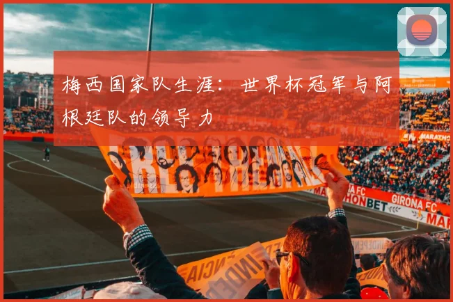 梅西国家队生涯:世界杯冠军与阿根廷队的领导力