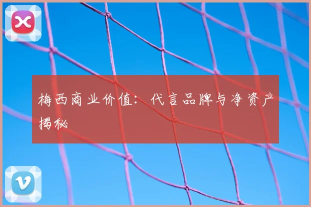 梅西商业价值：代言品牌与净资产揭秘